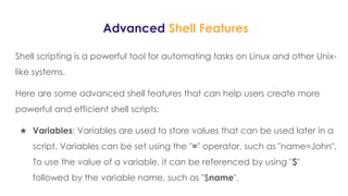 Advanced Shell Features
Shell scripting is a powerful tool for automating tasks on Linux and other Unix-
like systems.
Here are some advanced shell features that can help users create more
powerful and efficient shell scripts:
★ Variables: Variables are used to store values that can be used later in a
script. Variables can be set using the "=" operator, such as "name=John".
To use the value of a variable, it can be referenced by using "$"
followed by the variable name, such as "$name".
 