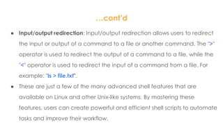 …cont’d
● Input/output redirection: Input/output redirection allows users to redirect
the input or output of a command to a file or another command. The ">"
operator is used to redirect the output of a command to a file, while the
"<" operator is used to redirect the input of a command from a file. For
example: "ls > file.txt".
● These are just a few of the many advanced shell features that are
available on Linux and other Unix-like systems. By mastering these
features, users can create powerful and efficient shell scripts to automate
tasks and improve their workflow.
 