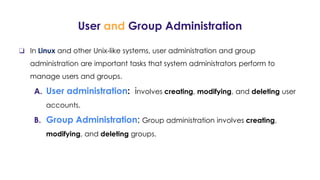 User and Group Administration
❏ In Linux and other Unix-like systems, user administration and group
administration are important tasks that system administrators perform to
manage users and groups.
A. User administration: involves creating, modifying, and deleting user
accounts.
B. Group Administration: Group administration involves creating,
modifying, and deleting groups.
 