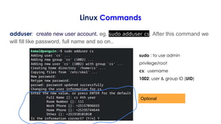 Linux Commands
adduser: create new user account. eg. sudo adduser cs. After this command we
will fill like password, full name and so on..
Optional
sudo : to use admin
privilege/root
cs: username
1002: user & group ID (UID)
 
