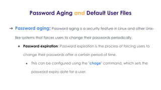 Password Aging and Default User Files
➔ Password aging: Password aging is a security feature in Linux and other Unix-
like systems that forces users to change their passwords periodically.
◆ Password expiration: Password expiration is the process of forcing users to
change their passwords after a certain period of time.
● This can be configured using the "chage" command, which sets the
password expiry date for a user.
 