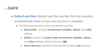 …Cont’d
➔ Default user files: Default user files are files that are created
automatically when a new user account is created.
◆ The following are some of the key default user files:
● Bash profile: contains environment variables, aliases, and other
settings.
● Bashrc: used to set system-wide environment variables, aliases,
and other settings. And it is found in /etc
● Home directory: created automatically for each user account.
 