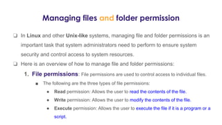Managing files and folder permission
❏ In Linux and other Unix-like systems, managing file and folder permissions is an
important task that system administrators need to perform to ensure system
security and control access to system resources.
❏ Here is an overview of how to manage file and folder permissions:
1. File permissions: File permissions are used to control access to individual files.
■ The following are the three types of file permissions:
● Read permission: Allows the user to read the contents of the file.
● Write permission: Allows the user to modify the contents of the file.
● Execute permission: Allows the user to execute the file if it is a program or a
script.
 