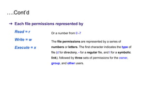 ….Cont’d
➔ Each file permissions represented by
Read = r
Write = w
Execute = x
Or a number from 0 -7
The file permissions are represented by a series of
numbers or letters. The first character indicates the type of
file (d for directory, - for a regular file, and l for a symbolic
link), followed by three sets of permissions for the owner,
group, and other users.
 