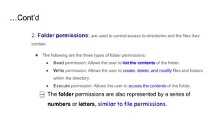 …Cont’d
2. Folder permissions: are used to control access to directories and the files they
contain.
◆ The following are the three types of folder permissions:
● Read permission: Allows the user to list the contents of the folder.
● Write permission: Allows the user to create, delete, and modify files and folders
within the directory.
● Execute permission: Allows the user to access the contents of the folder.
⍈ The folder permissions are also represented by a series of
numbers or letters, similar to file permissions.
 