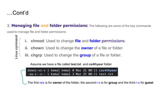 …Cont’d
3. Managing file and folder permissions: The following are some of the key commands
used to manage file and folder permissions:
i. chmod: Used to change file and folder permissions.
ii. chown: Used to change the owner of a file or folder.
iii. chgrp: Used to change the group of a file or folder.
Assume we have a file called test.txt and cs4thyear folder
The first rwx is for owner of the folder, the second r-x is for group and the third r-x for guest
Linux
command
 