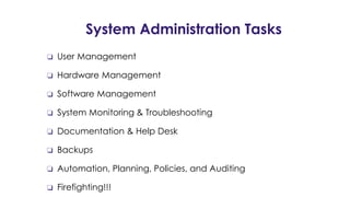 System Administration Tasks
❏ User Management
❏ Hardware Management
❏ Software Management
❏ System Monitoring & Troubleshooting
❏ Documentation & Help Desk
❏ Backups
❏ Automation, Planning, Policies, and Auditing
❏ Firefighting!!!
 