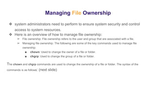 Managing File Ownership
❖ system administrators need to perform to ensure system security and control
access to system resources.
❖ Here is an overview of how to manage file ownership:
➢ File ownership: File ownership refers to the user and group that are associated with a file.
➢ Managing file ownership: The following are some of the key commands used to manage file
ownership:
■ chown: Used to change the owner of a file or folder.
■ chgrp: Used to change the group of a file or folder.
The chown and chgrp commands are used to change the ownership of a file or folder. The syntax of the
commands is as follows: (next slide)
 