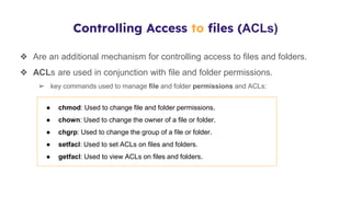 Controlling Access to files (ACLs)
❖ Are an additional mechanism for controlling access to files and folders.
❖ ACLs are used in conjunction with file and folder permissions.
➢ key commands used to manage file and folder permissions and ACLs:
● chmod: Used to change file and folder permissions.
● chown: Used to change the owner of a file or folder.
● chgrp: Used to change the group of a file or folder.
● setfacl: Used to set ACLs on files and folders.
● getfacl: Used to view ACLs on files and folders.
 