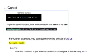 …Cont’d
General Syntax:
To give full permission(read, write and execute) for user kemal to file a.txt
For further example, you can get the writing syntax of ACLs
Setfacl --help
Quiz(3%)
1. Write linux command to give read only permission for user john to file1.txt using ACLs
 