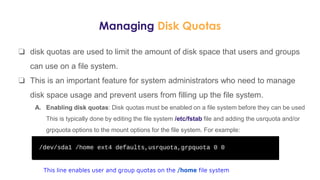 Managing Disk Quotas
❏ disk quotas are used to limit the amount of disk space that users and groups
can use on a file system.
❏ This is an important feature for system administrators who need to manage
disk space usage and prevent users from filling up the file system.
A. Enabling disk quotas: Disk quotas must be enabled on a file system before they can be used
This is typically done by editing the file system /etc/fstab file and adding the usrquota and/or
grpquota options to the mount options for the file system. For example:
This line enables user and group quotas on the /home file system
 