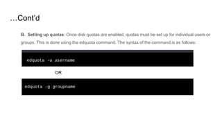 …Cont’d
B. Setting up quotas: Once disk quotas are enabled, quotas must be set up for individual users or
groups. This is done using the edquota command. The syntax of the command is as follows:
OR
 