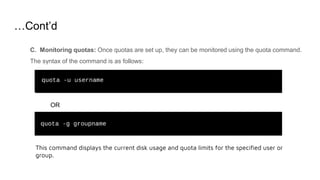 …Cont’d
C. Monitoring quotas: Once quotas are set up, they can be monitored using the quota command.
The syntax of the command is as follows:
OR
This command displays the current disk usage and quota limits for the specified user or
group.
 