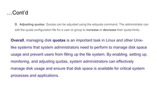 …Cont’d
D. Adjusting quotas: Quotas can be adjusted using the edquota command. The administrator can
edit the quota configuration file for a user or group to increase or decrease their quota limits.
Overall, managing disk quotas is an important task in Linux and other Unix-
like systems that system administrators need to perform to manage disk space
usage and prevent users from filling up the file system. By enabling, setting up,
monitoring, and adjusting quotas, system administrators can effectively
manage disk usage and ensure that disk space is available for critical system
processes and applications.
 