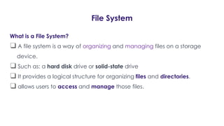 File System
What is a File System?
❑ A file system is a way of organizing and managing files on a storage
device.
❑ Such as: a hard disk drive or solid-state drive
❑ It provides a logical structure for organizing files and directories.
❑ allows users to access and manage those files.
 