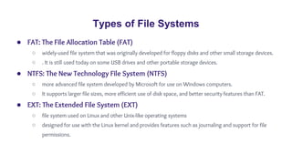 Types of File Systems
● FAT: The File Allocation Table (FAT)
○ widely-used file system that was originally developed for floppy disks and other small storage devices.
○ . It is still used today on some USB drives and other portable storage devices.
● NTFS: The New Technology File System (NTFS)
○ more advanced file system developed by Microsoft for use on Windows computers.
○ It supports larger file sizes, more efficient use of disk space, and better security features than FAT.
● EXT: The Extended File System (EXT)
○ file system used on Linux and other Unix-like operating systems
○ designed for use with the Linux kernel and provides features such as journaling and support for file
permissions.
 