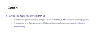 …Cont’d
● APFS: The Apple File System (APFS)
○ a modern file system developed by Apple for use on its macOS, iOS, and other operating systems.
○ It is designed to be fast, secure, and efficient, and provides features such as encryption and
snapshotting.
 
