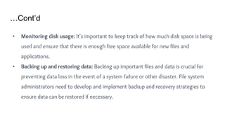 …Cont’d
• Monitoring disk usage: It's important to keep track of how much disk space is being
used and ensure that there is enough free space available for new files and
applications.
• Backing up and restoring data: Backing up important files and data is crucial for
preventing data loss in the event of a system failure or other disaster. File system
administrators need to develop and implement backup and recovery strategies to
ensure data can be restored if necessary.
 