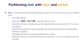 ● fdisk is a command-line utility for partitioning disks on Linux systems. Here's how you can use it to partition
a disk:
○ Step1 Open terminal
○ Step2 write fdisk /dev/sdX , where X is the driver letter
○ Step3 fdisk will display a warning message about potentially destructive actions. Press "n" to create a
new partition.
○ Step4 Follow the prompts to specify the partition type, starting and ending sectors, and other details
about the new partition.
○ Step5 Repeat the process to create additional partitions as needed.
○ Step6 Once you have created all of the partitions you need, press "w" to write the changes to disk and
exit fdisk.
Partitioning disk with fdisk and parted
 