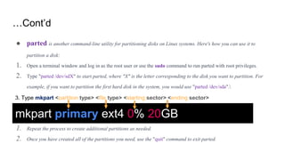 …Cont’d
● parted is another command-line utility for partitioning disks on Linux systems. Here's how you can use it to
partition a disk:
1. Open a terminal window and log in as the root user or use the sudo command to run parted with root privileges.
2. Type "parted /dev/sdX" to start parted, where "X" is the letter corresponding to the disk you want to partition. For
example, if you want to partition the first hard disk in the system, you would use "parted /dev/sda".
1. Repeat the process to create additional partitions as needed.
2. Once you have created all of the partitions you need, use the "quit" command to exit parted.
mkpart primary ext4 0% 20GB
3. Type mkpart <partition type> <file type> <starting sector> <ending sector>
 