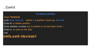 ..Cont’d
To delete partition
Open Terminal
sudo fdisk /dev/sdx where x is partition name eg. /dev/sda
Enter d to delete partition
Enter partition number eg. if partition is at /dev/sda1 Enter 1
Enter w to write on the disk
quit
mkfs.ext4 /dev/sda1
 