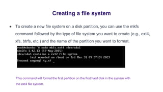 Creating a file system
● To create a new file system on a disk partition, you can use the mkfs
command followed by the type of file system you want to create (e.g., ext4,
xfs, btrfs, etc.) and the name of the partition you want to format.
This command will format the first partition on the first hard disk in the system with
the ext4 file system.
 