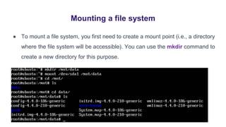 Mounting a file system
● To mount a file system, you first need to create a mount point (i.e., a directory
where the file system will be accessible). You can use the mkdir command to
create a new directory for this purpose.
 