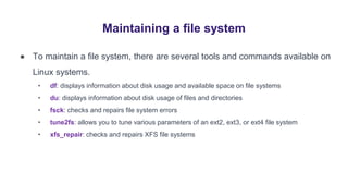Maintaining a file system
● To maintain a file system, there are several tools and commands available on
Linux systems.
• df: displays information about disk usage and available space on file systems
• du: displays information about disk usage of files and directories
• fsck: checks and repairs file system errors
• tune2fs: allows you to tune various parameters of an ext2, ext3, or ext4 file system
• xfs_repair: checks and repairs XFS file systems
 