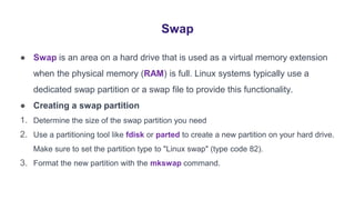 Swap
● Swap is an area on a hard drive that is used as a virtual memory extension
when the physical memory (RAM) is full. Linux systems typically use a
dedicated swap partition or a swap file to provide this functionality.
● Creating a swap partition
1. Determine the size of the swap partition you need
2. Use a partitioning tool like fdisk or parted to create a new partition on your hard drive.
Make sure to set the partition type to "Linux swap" (type code 82).
3. Format the new partition with the mkswap command.
 