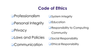 Code of Ethics
❏Professionalism
❏Personal Integrity
❏Privacy
❏Laws and Policies
❏Communication
❏System Integrity
❏Education
❏Responsibility to Computing
Community
❏Social Responsibility
❏Ethical Responsibility
 