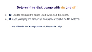 Determining disk usage with du and df
● du: used to estimate the space used by file and directories.
● df: used to display the amount of disk space available on file systems.
For further du and df usage, enter du –help and df --help
 