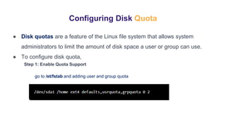 Configuring Disk Quota
● Disk quotas are a feature of the Linux file system that allows system
administrators to limit the amount of disk space a user or group can use.
● To configure disk quota,
Step 1: Enable Quota Support
go to /et/fstab and adding user and group quota
 