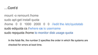 …Cont’d
mount -o remount /home
sudo apt-get install quota
/home 0 0 1000 2000 0 0 //edit the /etc/quotatab
sudo edquota cs //where cs is username
sudo repquota /home to monitor disk usage quota
In the fstab file, the number 2 specifies the order in which file systems are
checked for errors at boot time.
 