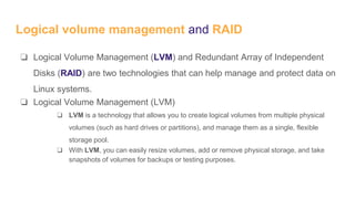 Logical volume management and RAID
❏ Logical Volume Management (LVM) and Redundant Array of Independent
Disks (RAID) are two technologies that can help manage and protect data on
Linux systems.
❏ Logical Volume Management (LVM)
❏ LVM is a technology that allows you to create logical volumes from multiple physical
volumes (such as hard drives or partitions), and manage them as a single, flexible
storage pool.
❏ With LVM, you can easily resize volumes, add or remove physical storage, and take
snapshots of volumes for backups or testing purposes.
 