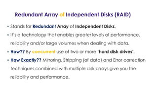 Redundant Array of Independent Disks (RAID)
 Stands for Redundant Array of Independent Disks.
 It’s a technology that enables greater levels of performance,
reliability and/or large volumes when dealing with data.
 How?? By concurrent use of two or more ‘hard disk drives’.
 How Exactly?? Mirroring, Stripping (of data) and Error correction
techniques combined with multiple disk arrays give you the
reliability and performance.
 