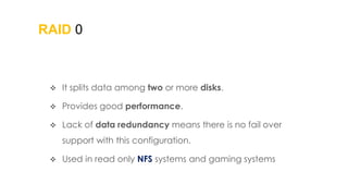RAID 0
 It splits data among two or more disks.
 Provides good performance.
 Lack of data redundancy means there is no fail over
support with this configuration.
 Used in read only NFS systems and gaming systems
 