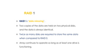 RAID 1
 RAID1 is ‘data mirroring’.
 Two copies of the data are held on two physical disks,
and the data is always identical.
 Twice as many disks are required to store the same data
when compared to RAID 0.
 Array continues to operate so long as at least one drive is
functioning.
 
