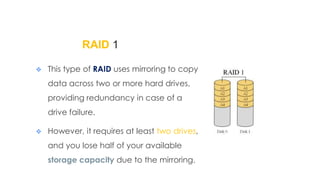 RAID 1
 This type of RAID uses mirroring to copy
data across two or more hard drives,
providing redundancy in case of a
drive failure.
 However, it requires at least two drives,
and you lose half of your available
storage capacity due to the mirroring.
 