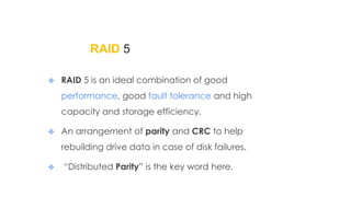 RAID 5
 RAID 5 is an ideal combination of good
performance, good fault tolerance and high
capacity and storage efficiency.
 An arrangement of parity and CRC to help
rebuilding drive data in case of disk failures.
 “Distributed Parity” is the key word here.
 
