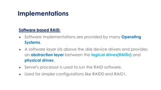 Implementations
Software based RAID:
● Software implementations are provided by many Operating
Systems.
● A software layer sits above the disk device drivers and provides
an abstraction layer between the logical drives(RAIDs) and
physical drives.
● Server's processor is used to run the RAID software.
● Used for simpler configurations like RAID0 and RAID1.
 