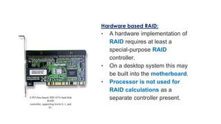 Hardware based RAID:
• A hardware implementation of
RAID requires at least a
special-purpose RAID
controller.
• On a desktop system this may
be built into the motherboard.
• Processor is not used for
RAID calculations as a
separate controller present.
A PCI-bus-based, IDE/ATA hard disk
RAID
controller, supporting levels 0, 1, and
01.
 