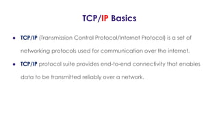 TCP/IP Basics
● TCP/IP (Transmission Control Protocol/Internet Protocol) is a set of
networking protocols used for communication over the internet.
● TCP/IP protocol suite provides end-to-end connectivity that enables
data to be transmitted reliably over a network.
 