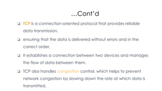 …Cont’d
 TCP is a connection-oriented protocol that provides reliable
data transmission.
 ensuring that the data is delivered without errors and in the
correct order.
 It establishes a connection between two devices and manages
the flow of data between them.
 TCP also handles congestion control, which helps to prevent
network congestion by slowing down the rate at which data is
transmitted.
 