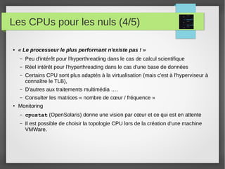 Les CPUs pour les nuls (4/5)
● « Le processeur le plus performant n'existe pas ! »
– Peu d'intérêt pour l'hyperthreading dans le cas de calcul scientifique
– Réel intérêt pour l'hyperthreading dans le cas d'une base de données
– Certains CPU sont plus adaptés à la virtualisation (mais c'est à l'hyperviseur à
connaître le TLB),
– D'autres aux traitements multimédia ….
– Consulter les matrices « nombre de cœur / fréquence »
● Monitoring
– cpustat (OpenSolaris) donne une vision par cœur et ce qui est en attente
– Il est possible de choisir la topologie CPU lors de la création d'une machine
VMWare.
 