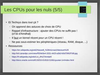Les CPUs pour les nuls (5/5)
● Et Techsys dans tout çà ?
– On apprend des astuces de choix de CPU
– Rappel d'infrastructure : ajouter des CPUs ne suffit pas !
(cf loi d'Amdhal)
– Il faut un kernel récent pour un CPU récent !
– Ne pas sous-estimer les périphériques (réseau, RAM, disque, ...)
● Ressources
– https://en.wikipedia.org/wiki/Haswell_%28microarchitecture%29
– http://tof.canardpc.com/view/f554e5e4-3331-4423-a3b3-b5d75f62f7d9.jpg
– https://fr.wikipedia.org/wiki/Loi_d%27Amdahl
– http://docs.oracle.com/cd/E19253-01/816-5166/cpustat-1m/index.html
 