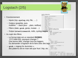 Logstach (2/5)
● Fonctionnement
– Inputs (tcp, syslog, any, file, …. )
– Codecs (graphite, json,
multiline → stack java - , plain, netflow)
– Filters (date, grok, geoip, mutate …)
– Output (elasticsearch, redis, syslog, nagios, …)
●
Au sujet des filtres
– Le format date est un standard ISO8601
(YYY-MM-DD), pourquoi changer ?
Une bonne idée, changer tous les loggers.
Ou demander à logstach de le faire avec des tags.
– grok, « regexp for dummies »,
des patterns clé en main tels que %url ,%ip, etc …
 