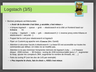 Logstach (3/5)
● Bonnes pratiques architecturales
– « Avoir de la donnée c'est bien, y accéder, c'est mieux »
– n briques logstach → queue → grok → elasticsearch et à côté un frontend basé sur
kibana ou
– n syslog → logstach → redis → grik → elasticsearch (+ 1 reverse proxy entre Kibana et
elasticsearch – securité - )
– Puppet fait la conf pour elasticsearch et logstach
– Piper un CustomLog apache vers fleece (dev. Gandi)
– Attention à sécuriser l'accès à elasticsearch ! La base ES est accessible sur toutes les
commandes par défaut. Un index ne se modifie pas.
– Attention à ne pas minimiser l'empreinte mémoire de logstach (ruby ….) ni l'espace
disque : 2000 evt/sec → 90 Go/jour ; tuning de JVM incontournable (java 1.7 , augmenter
la heap, ajouter les compteurs JMX, augmenter le nombre de threads, etc ….)
– Faire du tuning IP (voir les doc de LVS par exemple)
– « Peu importe le choix, fais le choix », KISS c'est mieux
 