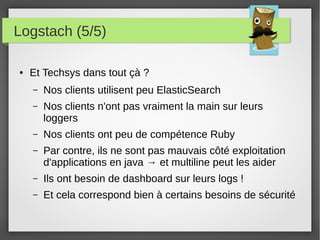 Logstach (5/5)
● Et Techsys dans tout çà ?
– Nos clients utilisent peu ElasticSearch
– Nos clients n'ont pas vraiment la main sur leurs
loggers
– Nos clients ont peu de compétence Ruby
– Par contre, ils ne sont pas mauvais côté exploitation
d'applications en java → et multiline peut les aider
– Ils ont besoin de dashboard sur leurs logs !
– Et cela correspond bien à certains besoins de sécurité
 