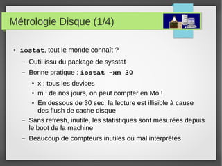 Métrologie Disque (1/4)
● iostat, tout le monde connaît ?
– Outil issu du package de sysstat
– Bonne pratique : iostat -xm 30
● x : tous les devices
● m : de nos jours, on peut compter en Mo !
● En dessous de 30 sec, la lecture est illisible à cause
des flush de cache disque
– Sans refresh, inutile, les statistiques sont mesurées depuis
le boot de la machine
– Beaucoup de compteurs inutiles ou mal interprêtés
 
