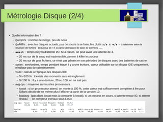 Métrologie Disque (2/4)
● Quelle information lire ?
– r|wrqm/s : nombre de merge, peu de sens
– r|wMB/s : avec les disques actuels, pas de soucis à se faire, lire plutôt r/s & w/s → à relativiser selon la
structure de fichiers : beaucoup de 4 k ou gros tablespace de base de données .....
– await : temps moyen d'attente I/O, Si 4 cœurs, on peut avoir une attente de 4.
● 20 ms sur de la swap est inadmissible, penser à killer le process
● 20 ms sur de gros fichiers, ce n'est pas gênant en ces périodes de disques avec des batteries de cache
– svctm : servicetime, temps pendant lequel il y a une écriture, valeur utilisable sur un disque IDE uniquement,
n'indique pas de ralentissement
– %util : calculé à l'époque des disques IDE
● Si <100 % : il existe des moments sans étranglement
● Si 100 % : Il y a une écriture, 20 ou 100, on ne sait pas.
– avg-cpu : moyenne sur tous les processeurs
● iowait : si un processeur attend, on monte à 100 %, cette valeur est suffisamment complexe à lire pour
Solaris décide de ne même plus l'afficher à partir de la version 10.
● loadavg : (pas dans iostat mais à comparer à iowait), si un process en cours, si attente retour IO, si attente
réseau → ce compteur est faux sous Linux
 